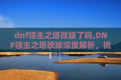 dnf领主之塔改版了吗,DNF领主之塔改版深度解析,挑战与机遇并存 dnf领主之塔改版了吗,DNF领主之塔改版深度解析,挑战与机遇并存