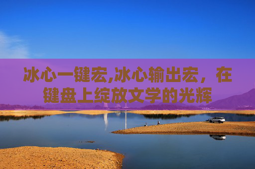 冰心一键宏,冰心输出宏，在键盘上绽放文学的光辉