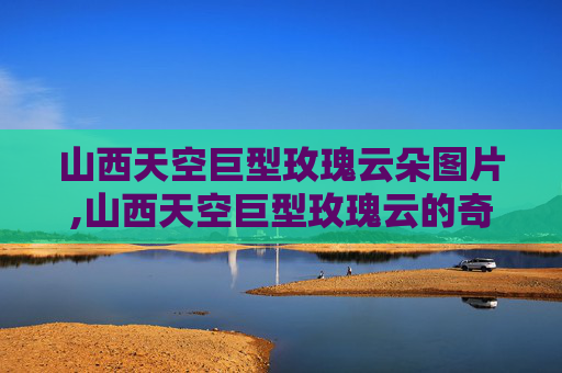 山西天空巨型玫瑰云朵图片,山西天空巨型玫瑰云的奇观与科学解释 山西天空巨型玫瑰云朵图片,山西天空巨型玫瑰云的奇观与科学解释