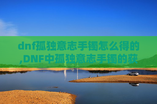 dnf孤独意志手镯怎么得的,DNF中孤独意志手镯的获取指南