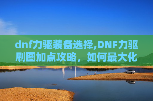dnf力驱装备选择,DNF力驱刷图加点攻略,如何最大化输出与效率 dnf力驱装备选择,DNF力驱刷图加点攻略,如何最大化输出与效率
