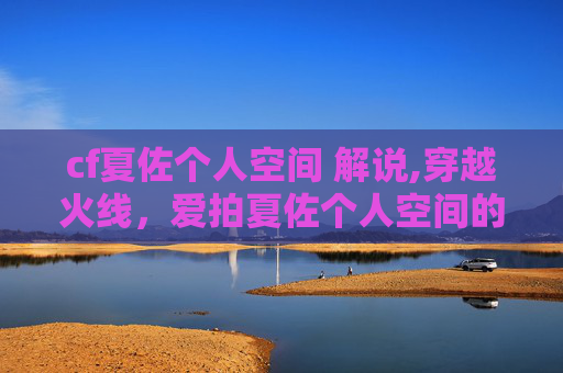 cf夏佐个人空间 解说,穿越火线，爱拍夏佐个人空间的独家揭秘