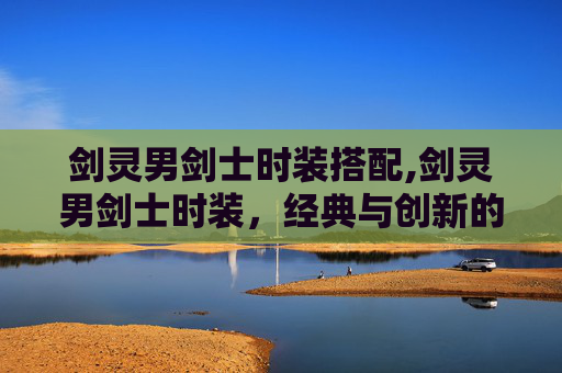 剑灵男剑士时装搭配,剑灵男剑士时装，经典与创新的完美融合