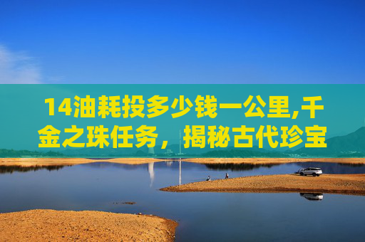 14油耗投多少钱一公里,千金之珠任务，揭秘古代珍宝的传奇故事