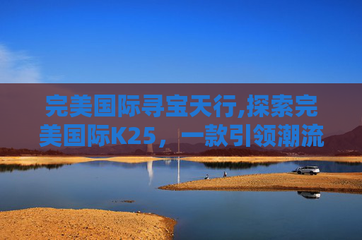 完美国际寻宝天行,探索完美国际K25,一款引领潮流的智能手表 完美国际寻宝天行,探索完美国际K25,一款引领潮流的智能手表