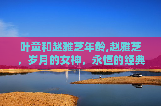叶童和赵雅芝年龄,赵雅芝，岁月的女神，永恒的经典