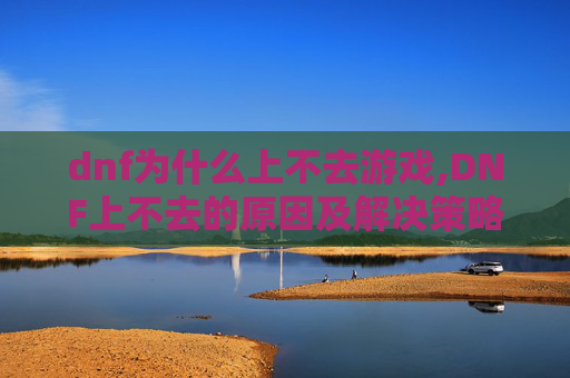 dnf为什么上不去游戏,DNF上不去的原因及解决策略