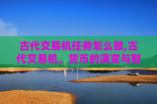 古代交易机任务怎么做,古代交易机，货币的演变与智慧的结晶
