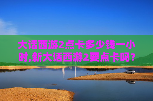 大话西游2点卡多少钱一小时,新大话西游2要点卡吗? 大话西游2点卡多少钱一小时,新大话西游2要点卡吗?