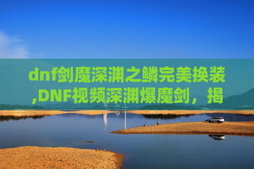 dnf剑魔深渊之鳞完美换装,DNF视频深渊爆魔剑,揭秘游戏中的隐藏宝藏 dnf剑魔深渊之鳞完美换装,DNF视频深渊爆魔剑,揭秘游戏中的隐藏宝藏