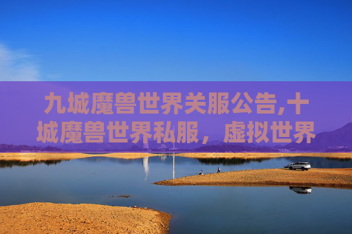 九城魔兽世界关服公告,十城魔兽世界私服，虚拟世界的探索与挑战