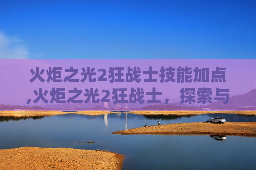 火炬之光2狂战士技能加点,火炬之光2狂战士，探索与成长的终极之路