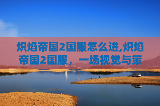 炽焰帝国2国服怎么进,炽焰帝国2国服，一场视觉与策略的盛宴