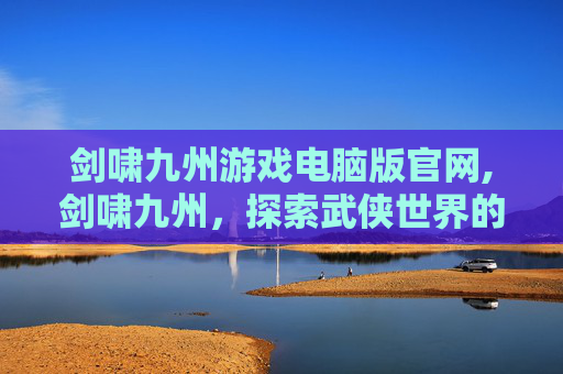剑啸九州游戏电脑版官网,剑啸九州，探索武侠世界的奇幻之旅