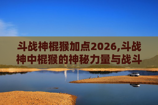 斗战神棍猴加点2026,斗战神中棍猴的神秘力量与战斗策略