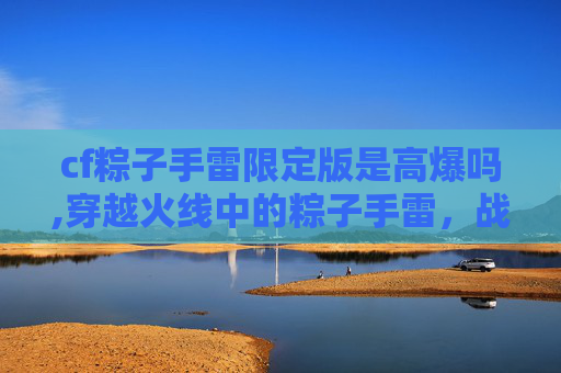 cf粽子手雷限定版是高爆吗,穿越火线中的粽子手雷,战术与技巧的完美结合 cf粽子手雷限定版是高爆吗,穿越火线中的粽子手雷,战术与技巧的完美结合