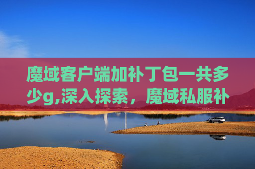 魔域客户端加补丁包一共多少g,深入探索，魔域私服补丁的奥秘与影响