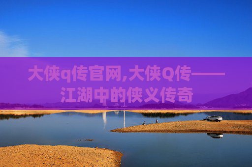 大侠q传官网,大侠Q传——江湖中的侠义传奇 大侠q传官网,大侠Q传——江湖中的侠义传奇