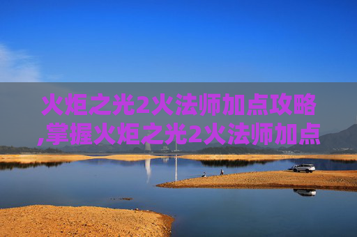 火炬之光2火法师加点攻略,掌握火炬之光2火法师加点策略，提升战斗效率