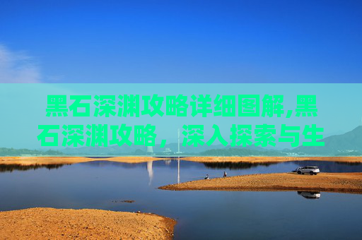 黑石深渊攻略详细图解,黑石深渊攻略，深入探索与生存指南
