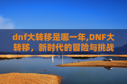 dnf大转移是哪一年,DNF大转移,新时代的冒险与挑战 dnf大转移是哪一年,DNF大转移,新时代的冒险与挑战