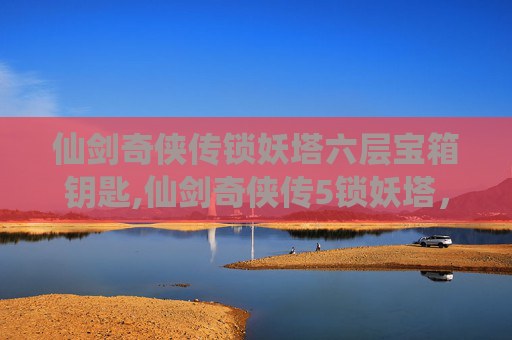 仙剑奇侠传锁妖塔六层宝箱钥匙,仙剑奇侠传5锁妖塔，揭秘古老传说与现代冒险的完美融合