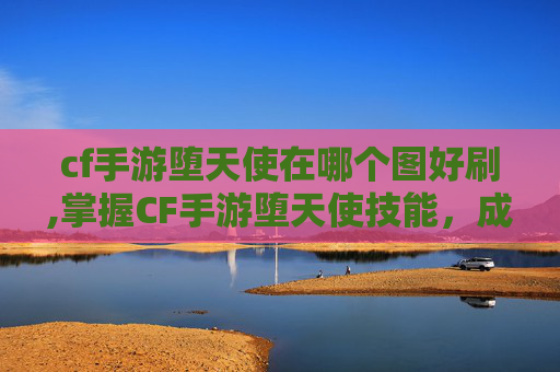 cf手游堕天使在哪个图好刷,掌握CF手游堕天使技能,成为战场上的终极猎手