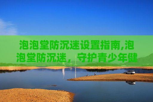 泡泡堂防沉迷设置指南,泡泡堂防沉迷，守护青少年健康成长