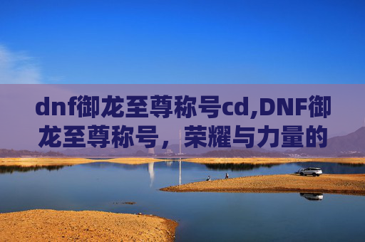 dnf御龙至尊称号cd,DNF御龙至尊称号,荣耀与力量的象征 dnf御龙至尊称号cd,DNF御龙至尊称号,荣耀与力量的象征