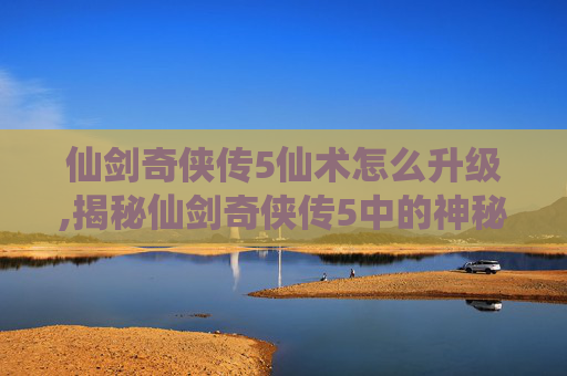 仙剑奇侠传5仙术怎么升级,揭秘仙剑奇侠传5中的神秘仙术——解锁隐藏的力量