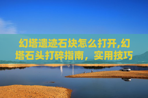 幻塔遗迹石块怎么打开,幻塔石头打碎指南，实用技巧与最佳实践