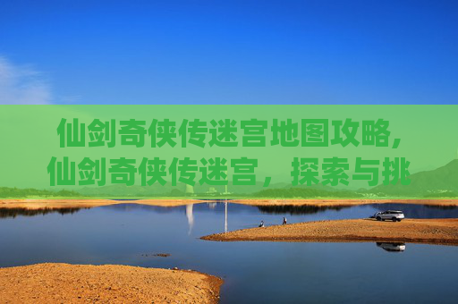 仙剑奇侠传迷宫地图攻略,仙剑奇侠传迷宫，探索与挑战的完美结合