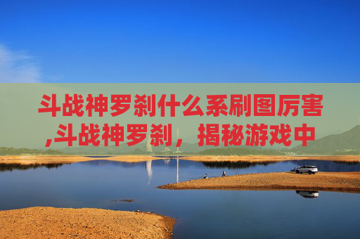 斗战神罗刹什么系刷图厉害,斗战神罗刹，揭秘游戏中的神秘角色