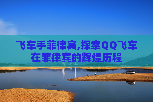 飞车手菲律宾,探索QQ飞车在菲律宾的辉煌历程 飞车手菲律宾,探索QQ飞车在菲律宾的辉煌历程
