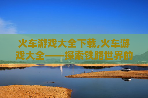 火车游戏大全下载,火车游戏大全——探索铁路世界的无限乐趣