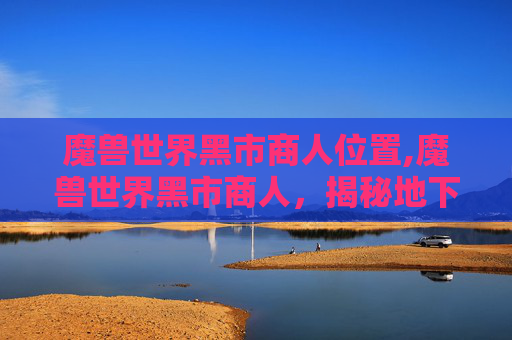 魔兽世界黑市商人位置,魔兽世界黑市商人，揭秘地下交易的隐秘世界