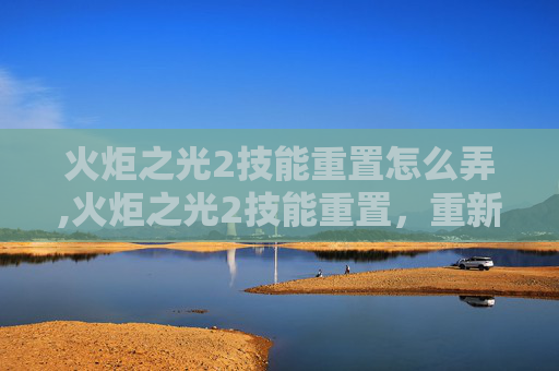 火炬之光2技能重置怎么弄,火炬之光2技能重置，重新点燃战斗激情