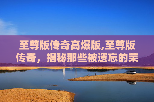 至尊版传奇高爆版,至尊版传奇，揭秘那些被遗忘的荣耀与传说