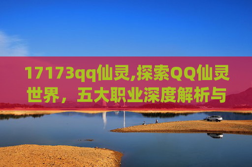 17173qq仙灵,探索QQ仙灵世界，五大职业深度解析与推荐