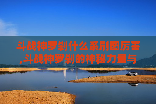 斗战神罗刹什么系刷图厉害,斗战神罗刹的神秘力量与战斗技巧