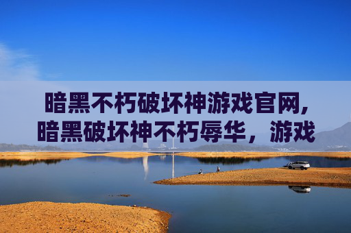 暗黑不朽破坏神游戏官网,暗黑破坏神不朽辱华，游戏文化与国际形象的反思