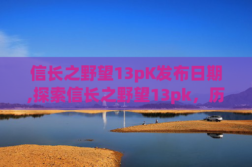 信长之野望13pK发布日期,探索信长之野望13pk,历史与策略的完美融合 信长之野望13pK发布日期,探索信长之野望13pk,历史与策略的完美融合