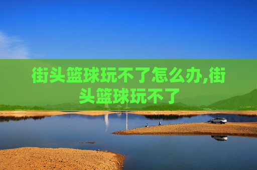 街头篮球玩不了怎么办,街头篮球玩不了 街头篮球玩不了怎么办,街头篮球玩不了