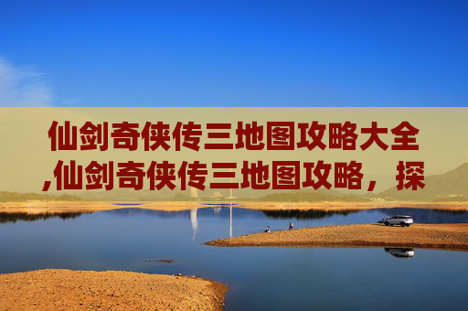 仙剑奇侠传三地图攻略大全,仙剑奇侠传三地图攻略,探索与发现 仙剑奇侠传三地图攻略大全,仙剑奇侠传三地图攻略,探索与发现