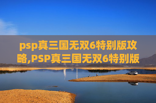 psp真三国无双6特别版攻略,PSP真三国无双6特别版，经典重现，策略与动作的完美融合