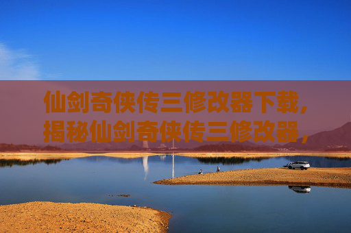 仙剑奇侠传三修改器下载,揭秘仙剑奇侠传三修改器，解锁游戏新境界