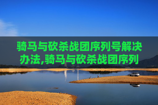 骑马与砍杀战团序列号解决办法,骑马与砍杀战团序列号解锁指南