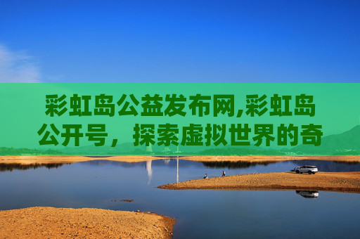 彩虹岛公益发布网,彩虹岛公开号，探索虚拟世界的奇幻之旅