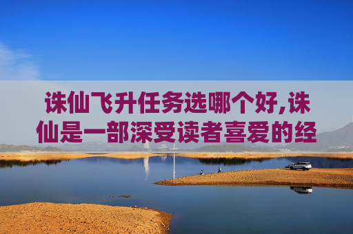 诛仙飞升任务选哪个好,诛仙是一部深受读者喜爱的经典仙侠小说，其中飞升任务是许多玩家追求的终极目标。在这篇文章中，我将详细介绍诛仙中的飞升任务，并分享一些实用的攻略和心得体会