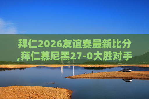 拜仁2026友谊赛最新比分,拜仁慕尼黑27-0大胜对手，展现足球魅力